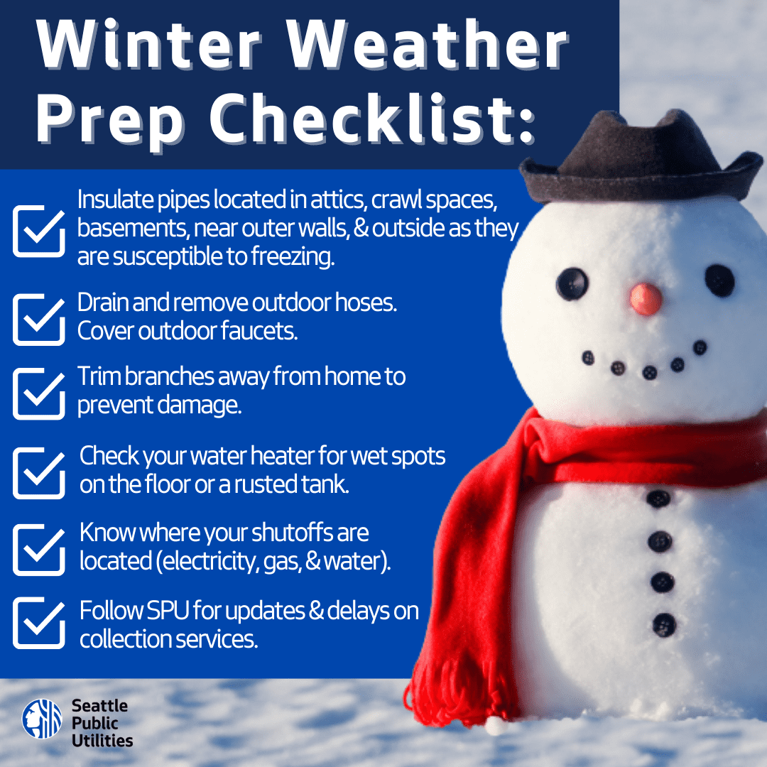 Graphical image with photograph of a snowman with the following text: Winter weather prep checklist: Insulate pipes located in attics, crawl spaces, basements, near outer walls, and outside as they are susceptible to freezing. Drain and remove outdoor hoses. Cover outdoor faucets. Trim branches from home to prevent damage. Check your water heater for wet spots on the floor or a rusted tank. Know where your shutoffs are located (electricity, gas, and water). Follow SPU for updates and delays on collection services.
