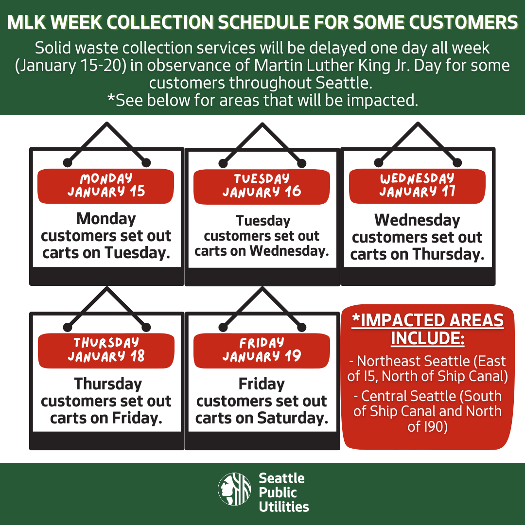 MLK Week Collection schedule for some customers. Solid waste collection services will be delayed one day all week (January 15-20) in observance of Martin Luther King Jr. Day for some customers throughout Seattle. Impacted areas include: Northeast Seattle (East of I-5, North of Ship Canal); Central Seattle (South of Ship Canal and North of I-90). For impacted customers, on Monday, January 15 – MLK Day, there will be no collection. On Tuesday, January 16, impacted Monday customers will set out their carts. On Wednesday, January 17, impacted Tuesday customers will set out carts on Wednesday. On Thursday, January 18, impacted Wednesday customers will set out carts on Thursday. On Friday, January 19, impacted Thursday customers will set out carts on Friday. On Saturday, January 20, impacted Friday customers will set out carts on Saturday.