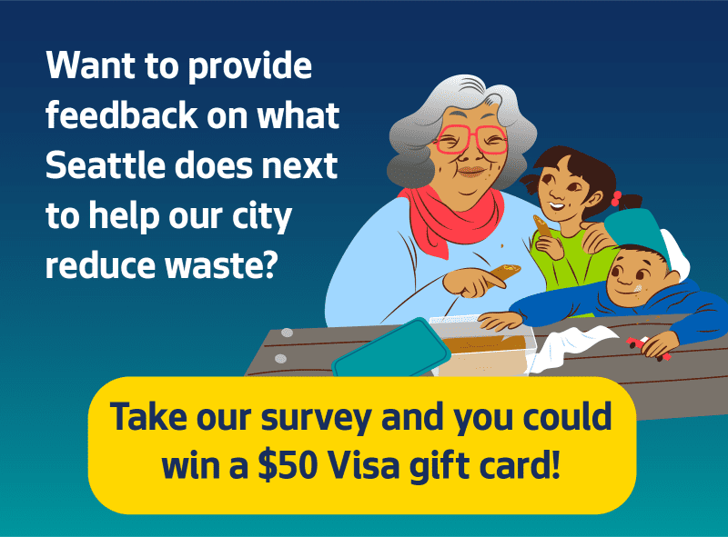 Want to provide feedback on what Seattle does next to help our City reduce waste? Take our survey and you could win a $50 gift card!